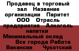 Продавец в торговый зал › Название организации ­ Паритет, ООО › Отрасль предприятия ­ Алкоголь, напитки › Минимальный оклад ­ 26 000 - Все города Работа » Вакансии   . Чукотский АО,Анадырь г.